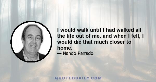 I would walk until I had walked all the life out of me, and when I fell, I would die that much closer to home.