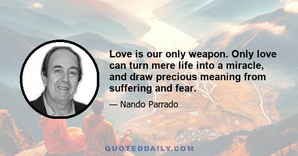 Love is our only weapon. Only love can turn mere life into a miracle, and draw precious meaning from suffering and fear.