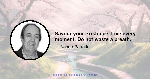 Savour your existence. Live every moment. Do not waste a breath.