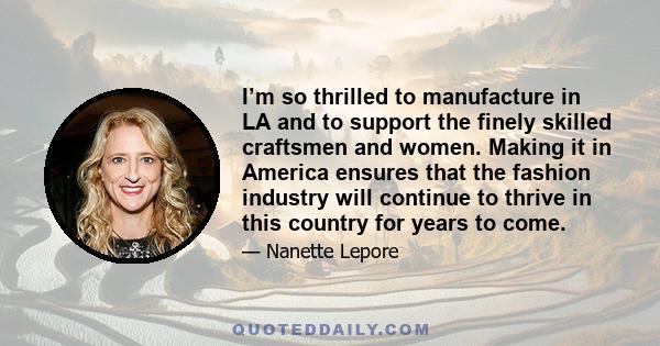 I’m so thrilled to manufacture in LA and to support the finely skilled craftsmen and women. Making it in America ensures that the fashion industry will continue to thrive in this country for years to come.