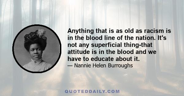 Anything that is as old as racism is in the blood line of the nation. It's not any superficial thing-that attitude is in the blood and we have to educate about it.