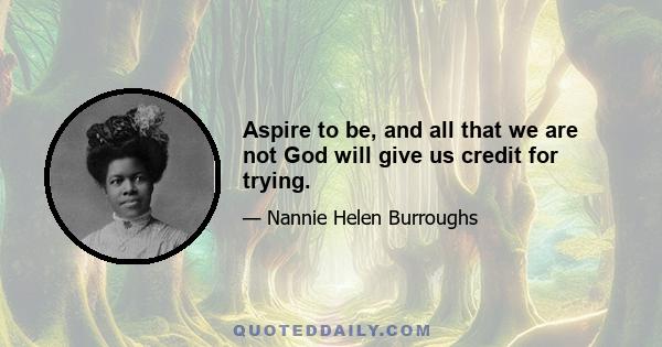 Aspire to be, and all that we are not God will give us credit for trying.