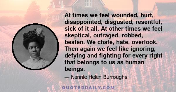 At times we feel wounded, hurt, disappointed, disgusted, resentful, sick of it all. At other times we feel skeptical, outraged, robbed, beaten. We chafe, hate, overlook. Then again we feel like ignoring, defying and