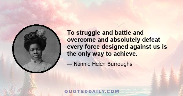 To struggle and battle and overcome and absolutely defeat every force designed against us is the only way to achieve.