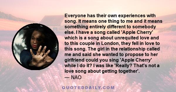 Everyone has their own experiences with song. It means one thing to me and it means something entirely different to somebody else. I have a song called 'Apple Cherry' which is a song about unrequited love and to this