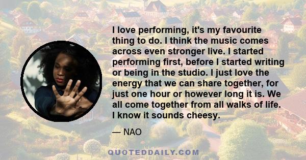 I love performing, it's my favourite thing to do. I think the music comes across even stronger live. I started performing first, before I started writing or being in the studio. I just love the energy that we can share