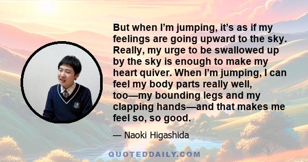 But when I’m jumping, it’s as if my feelings are going upward to the sky. Really, my urge to be swallowed up by the sky is enough to make my heart quiver. When I’m jumping, I can feel my body parts really well, too—my