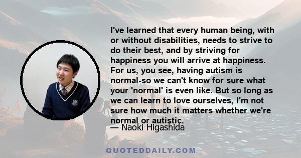 I've learned that every human being, with or without disabilities, needs to strive to do their best, and by striving for happiness you will arrive at happiness. For us, you see, having autism is normal-so we can't know