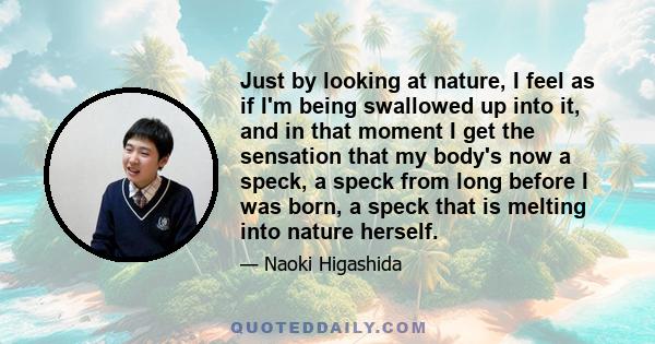 Just by looking at nature, I feel as if I'm being swallowed up into it, and in that moment I get the sensation that my body's now a speck, a speck from long before I was born, a speck that is melting into nature herself.