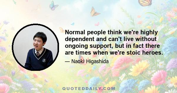 Normal people think we're highly dependent and can't live without ongoing support, but in fact there are times when we're stoic heroes.