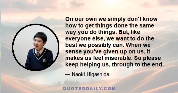 On our own we simply don't know how to get things done the same way you do things. But, like everyone else, we want to do the best we possibly can. When we sense you've given up on us, it makes us feel miserable. So