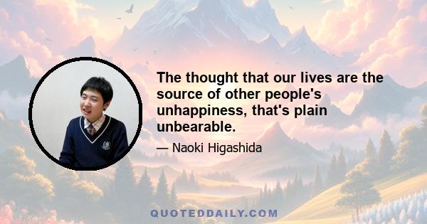 The thought that our lives are the source of other people's unhappiness, that's plain unbearable.