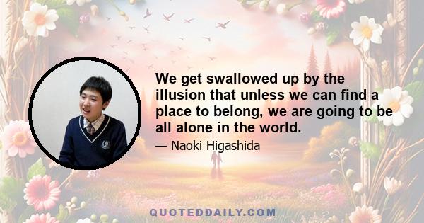 We get swallowed up by the illusion that unless we can find a place to belong, we are going to be all alone in the world.