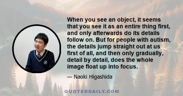 When you see an object, it seems that you see it as an entire thing first, and only afterwards do its details follow on. But for people with autism, the details jump straight out at us first of all, and then only