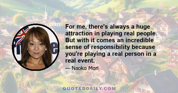 For me, there's always a huge attraction in playing real people. But with it comes an incredible sense of responsibility because you're playing a real person in a real event.