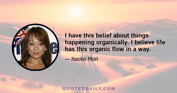 I have this belief about things happening organically. I believe life has this organic flow in a way.