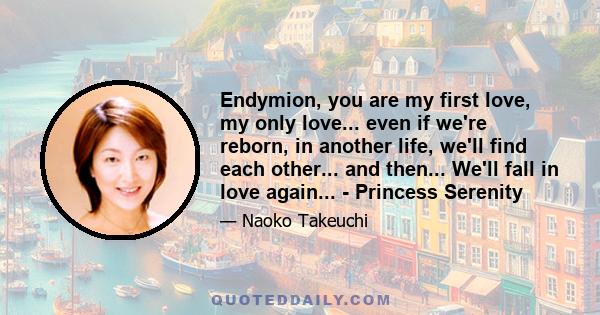 Endymion, you are my first love, my only love... even if we're reborn, in another life, we'll find each other... and then... We'll fall in love again... - Princess Serenity