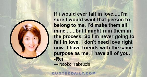 If i would ever fall in love.....I'm sure I would want that person to belong to me. I'd make them all mine.......but I might ruin them in the process. So I'm never going to fall in love. I don't need love right now. I