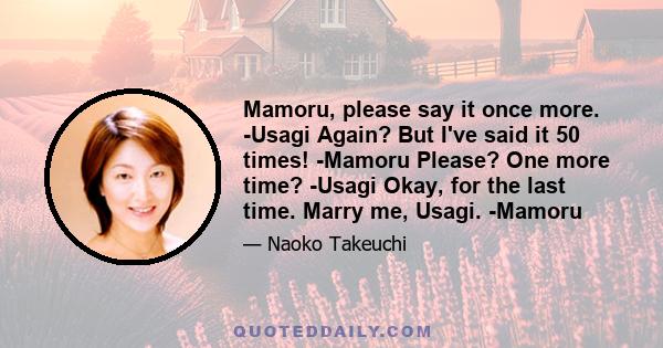 Mamoru, please say it once more. -Usagi Again? But I've said it 50 times! -Mamoru Please? One more time? -Usagi Okay, for the last time. Marry me, Usagi. -Mamoru