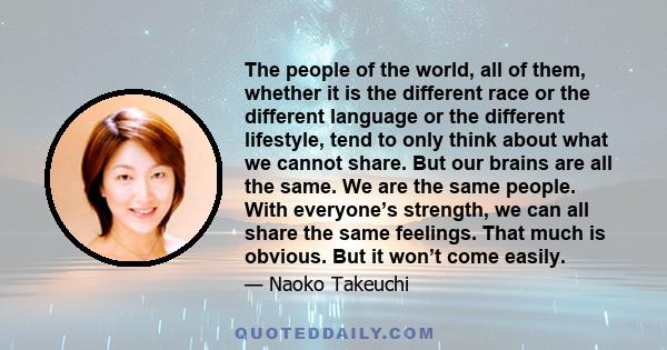 The people of the world, all of them, whether it is the different race or the different language or the different lifestyle, tend to only think about what we cannot share. But our brains are all the same. We are the