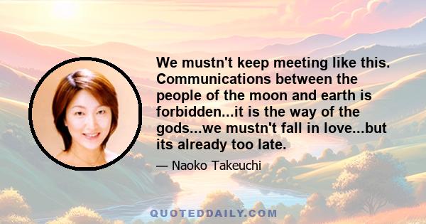 We mustn't keep meeting like this. Communications between the people of the moon and earth is forbidden...it is the way of the gods...we mustn't fall in love...but its already too late.