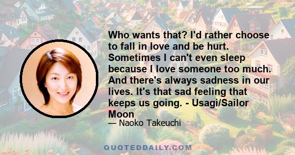 Who wants that? I'd rather choose to fall in love and be hurt. Sometimes I can't even sleep because I love someone too much. And there's always sadness in our lives. It's that sad feeling that keeps us going. -