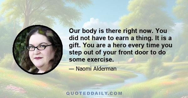 Our body is there right now. You did not have to earn a thing. It is a gift. You are a hero every time you step out of your front door to do some exercise.