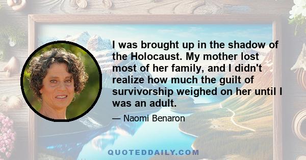 I was brought up in the shadow of the Holocaust. My mother lost most of her family, and I didn't realize how much the guilt of survivorship weighed on her until I was an adult.