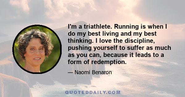 I'm a triathlete. Running is when I do my best living and my best thinking. I love the discipline, pushing yourself to suffer as much as you can, because it leads to a form of redemption.