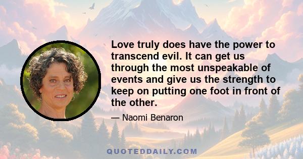 Love truly does have the power to transcend evil. It can get us through the most unspeakable of events and give us the strength to keep on putting one foot in front of the other.