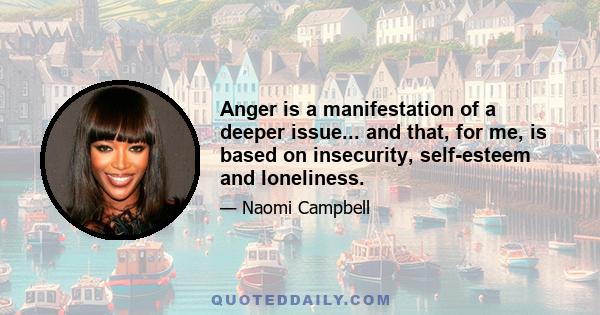 Anger is a manifestation of a deeper issue... and that, for me, is based on insecurity, self-esteem and loneliness.