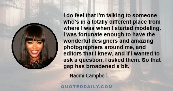 I do feel that I'm talking to someone who's in a totally different place from where I was when I started modeling. I was fortunate enough to have the wonderful designers and amazing photographers around me, and editors