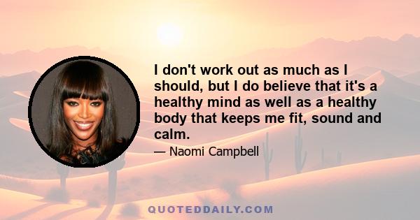 I don't work out as much as I should, but I do believe that it's a healthy mind as well as a healthy body that keeps me fit, sound and calm.