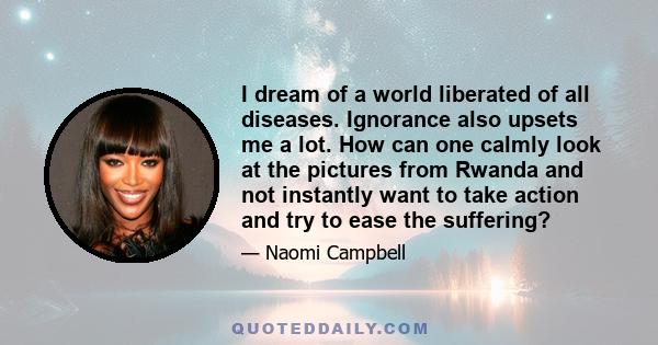 I dream of a world liberated of all diseases. Ignorance also upsets me a lot. How can one calmly look at the pictures from Rwanda and not instantly want to take action and try to ease the suffering?