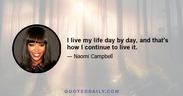 I live my life day by day, and that's how I continue to live it.