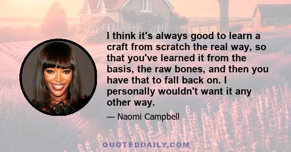 I think it's always good to learn a craft from scratch the real way, so that you've learned it from the basis, the raw bones, and then you have that to fall back on. I personally wouldn't want it any other way.