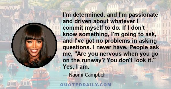 I'm determined, and I'm passionate and driven about whatever I commit myself to do. If I don't know something, I'm going to ask, and I've got no problems in asking questions. I never have. People ask me, Are you nervous 