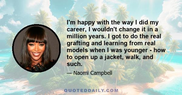 I'm happy with the way I did my career, I wouldn't change it in a million years. I got to do the real grafting and learning from real models when I was younger - how to open up a jacket, walk, and such.