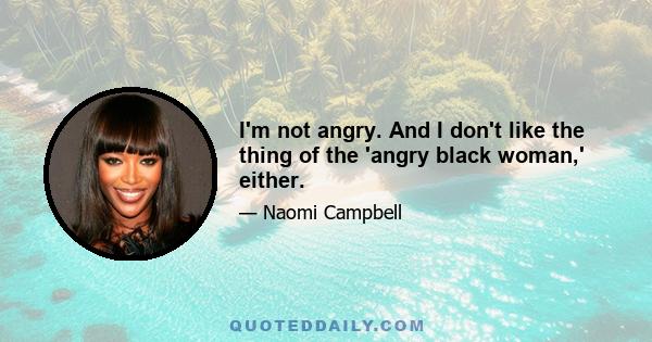 I'm not angry. And I don't like the thing of the 'angry black woman,' either.