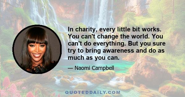 In charity, every little bit works. You can't change the world. You can't do everything. But you sure try to bring awareness and do as much as you can.