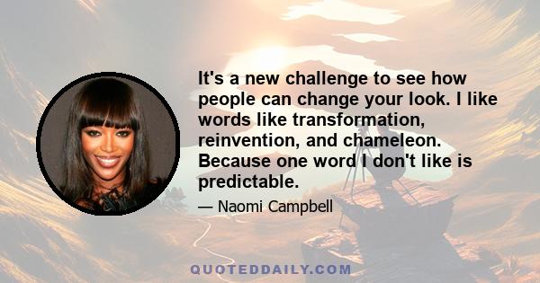 It's a new challenge to see how people can change your look. I like words like transformation, reinvention, and chameleon. Because one word I don't like is predictable.