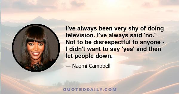 I've always been very shy of doing television. I've always said 'no.' Not to be disrespectful to anyone - I didn't want to say 'yes' and then let people down.