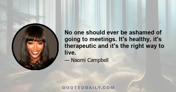 No one should ever be ashamed of going to meetings. It's healthy, it's therapeutic and it's the right way to live.