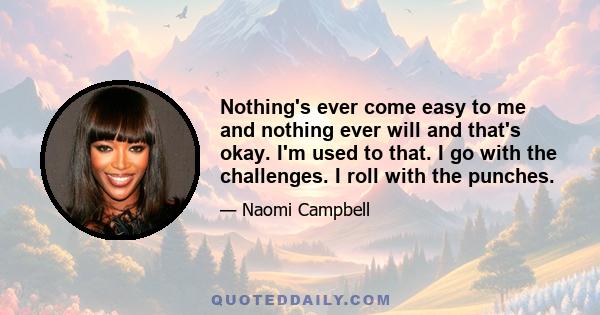 Nothing's ever come easy to me and nothing ever will and that's okay. I'm used to that. I go with the challenges. I roll with the punches.