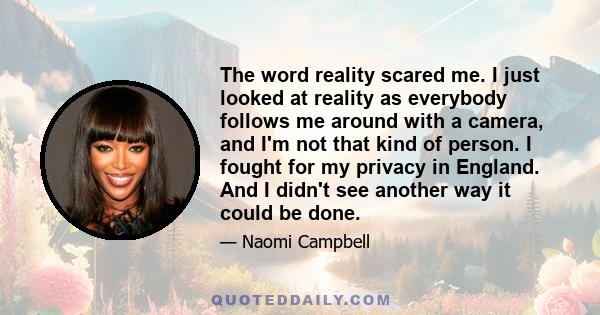 The word reality scared me. I just looked at reality as everybody follows me around with a camera, and I'm not that kind of person. I fought for my privacy in England. And I didn't see another way it could be done.