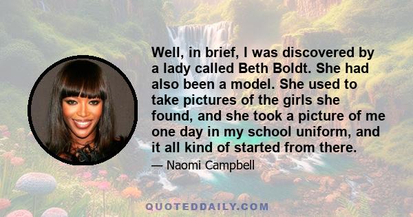 Well, in brief, I was discovered by a lady called Beth Boldt. She had also been a model. She used to take pictures of the girls she found, and she took a picture of me one day in my school uniform, and it all kind of