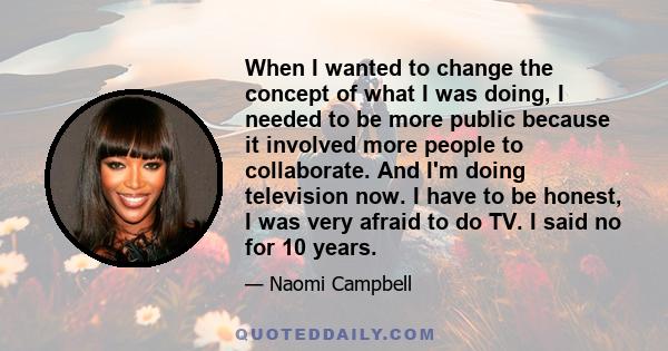 When I wanted to change the concept of what I was doing, I needed to be more public because it involved more people to collaborate. And I'm doing television now. I have to be honest, I was very afraid to do TV. I said