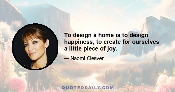 To design a home is to design happiness, to create for ourselves a little piece of joy.