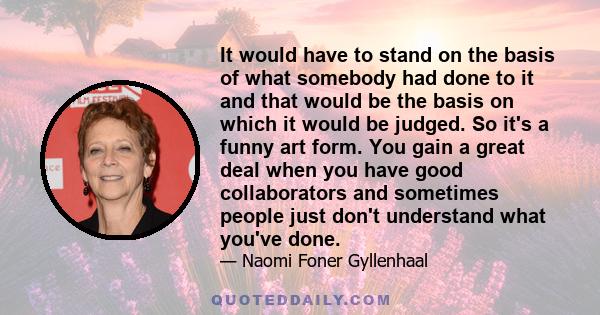 It would have to stand on the basis of what somebody had done to it and that would be the basis on which it would be judged. So it's a funny art form. You gain a great deal when you have good collaborators and sometimes 