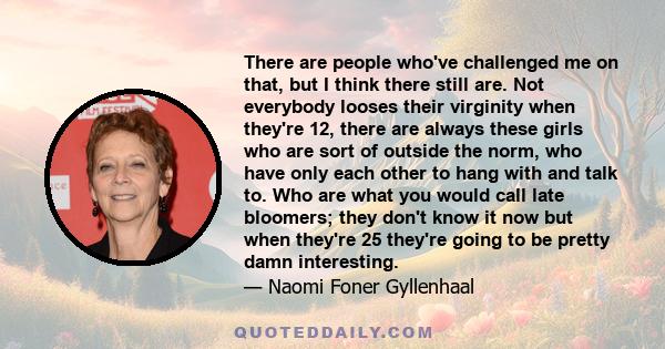 There are people who've challenged me on that, but I think there still are. Not everybody looses their virginity when they're 12, there are always these girls who are sort of outside the norm, who have only each other